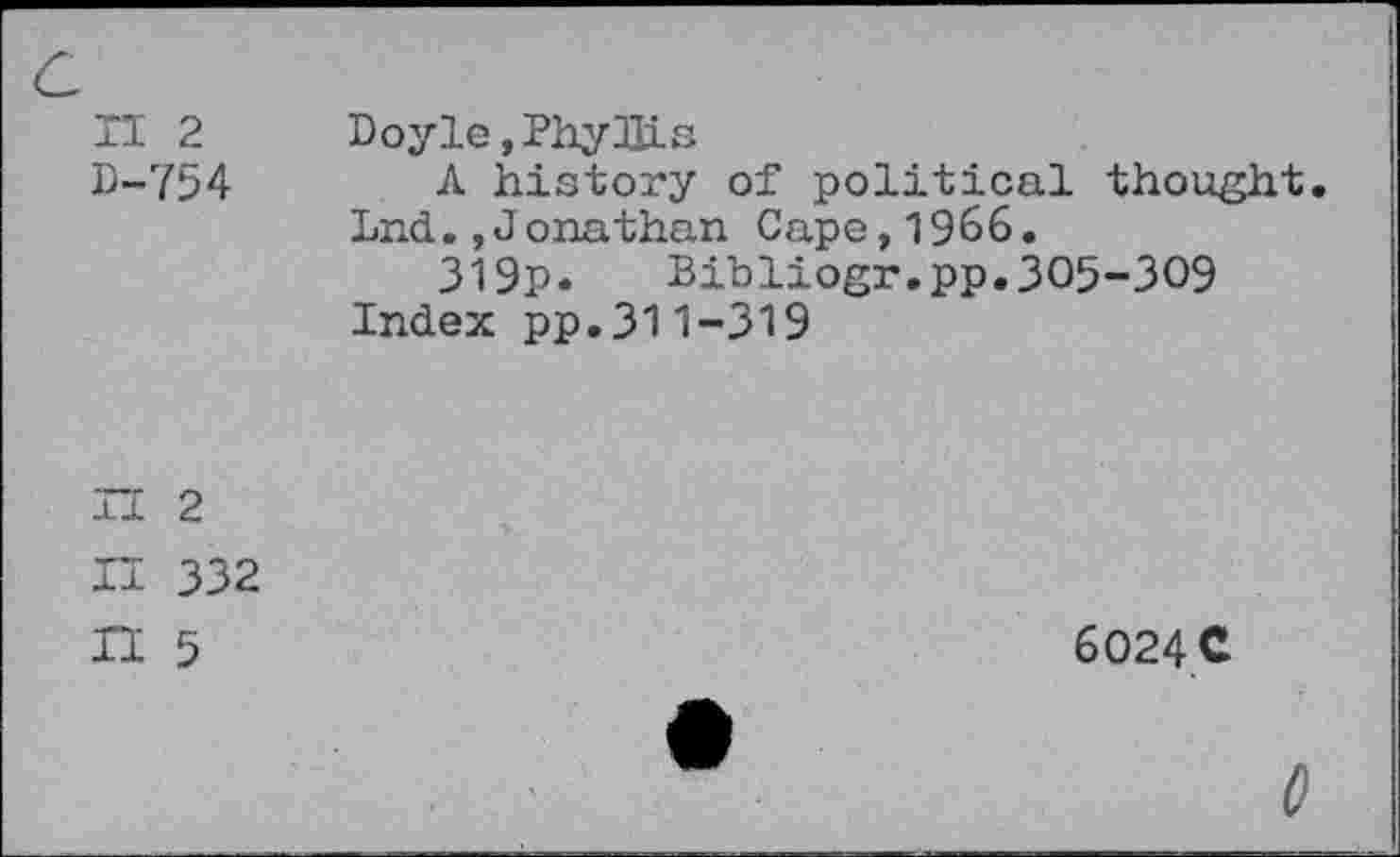 ﻿II 2
D-754
Doyle, Phy JUs
A history of political thought. Lnd.,Jonathan Cape,1966.
319p. Bibliogr.pp.305-309
Index pp.311-319
H 2
II 332 n 5
6O24C
0